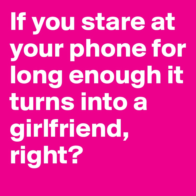 If you stare at your phone for long enough it turns into a girlfriend, right?