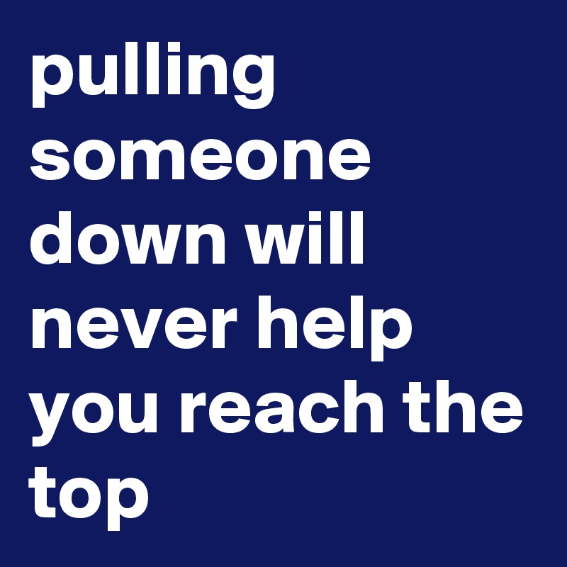 pulling someone down will never help you reach the top
