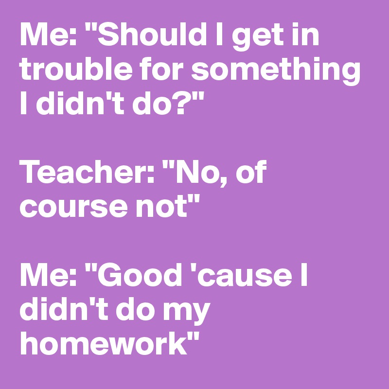 Me: "Should I get in trouble for something I didn't do?"

Teacher: "No, of course not"

Me: "Good 'cause I didn't do my homework"