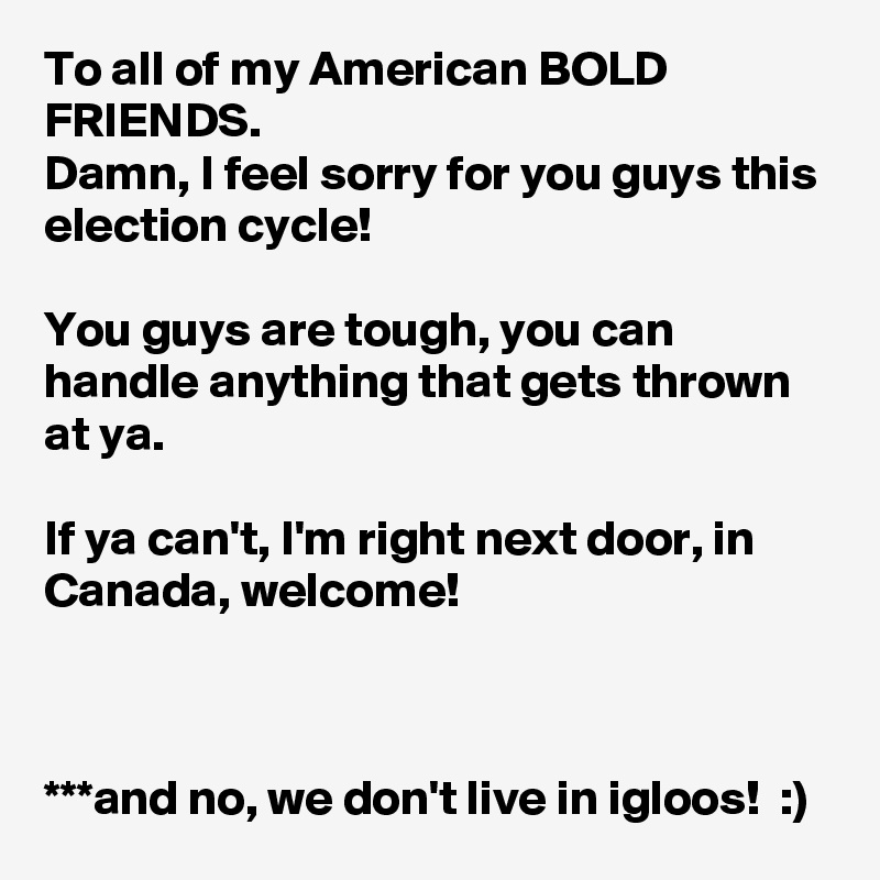 To all of my American BOLD FRIENDS. 
Damn, I feel sorry for you guys this election cycle! 

You guys are tough, you can handle anything that gets thrown at ya. 

If ya can't, I'm right next door, in Canada, welcome! 



***and no, we don't live in igloos!  :)
