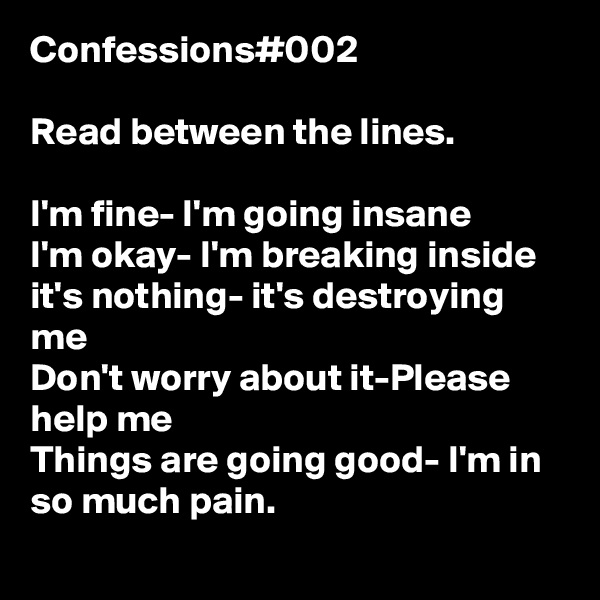 Confessions#002 

Read between the lines.

I'm fine- I'm going insane
I'm okay- I'm breaking inside
it's nothing- it's destroying me
Don't worry about it-Please help me
Things are going good- I'm in so much pain. 
