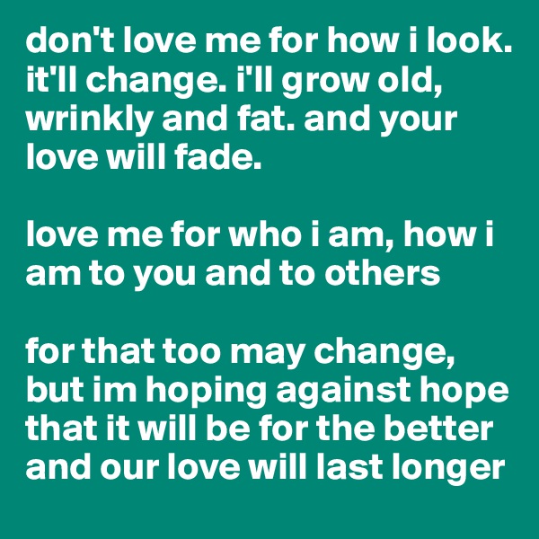 don't love me for how i look.
it'll change. i'll grow old, wrinkly and fat. and your love will fade.

love me for who i am, how i am to you and to others

for that too may change, but im hoping against hope that it will be for the better
and our love will last longer