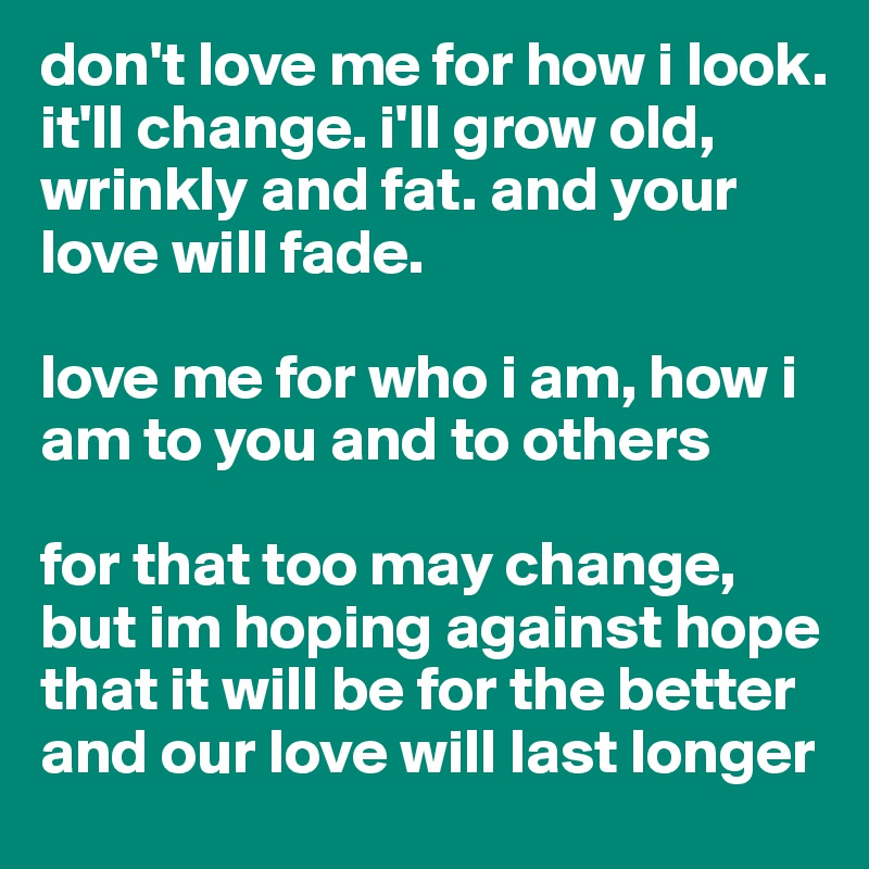 don't love me for how i look.
it'll change. i'll grow old, wrinkly and fat. and your love will fade.

love me for who i am, how i am to you and to others

for that too may change, but im hoping against hope that it will be for the better
and our love will last longer