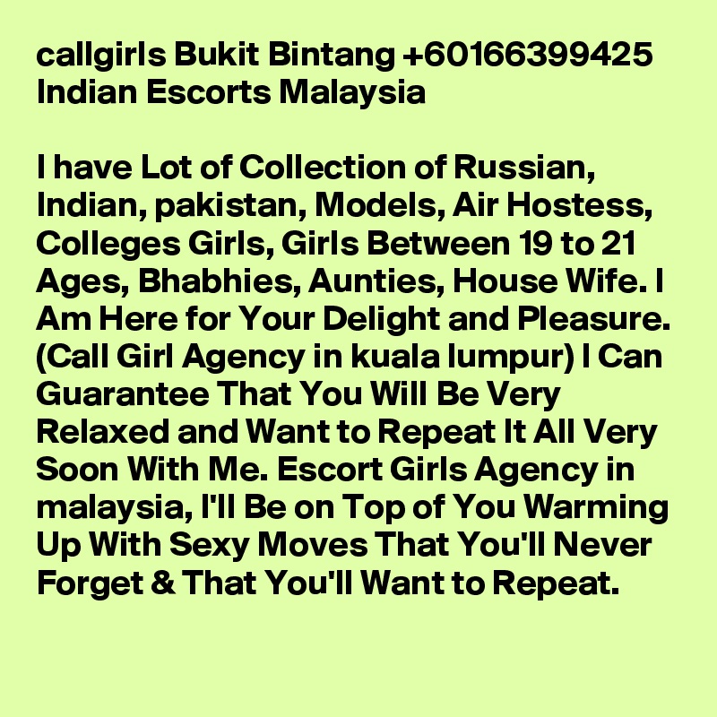 callgirls Bukit Bintang +60166399425 Indian Escorts Malaysia

I have Lot of Collection of Russian, Indian, pakistan, Models, Air Hostess, Colleges Girls, Girls Between 19 to 21 Ages, Bhabhies, Aunties, House Wife. I Am Here for Your Delight and Pleasure. (Call Girl Agency in kuala lumpur) I Can Guarantee That You Will Be Very Relaxed and Want to Repeat It All Very Soon With Me. Escort Girls Agency in malaysia, I'll Be on Top of You Warming Up With Sexy Moves That You'll Never Forget & That You'll Want to Repeat.