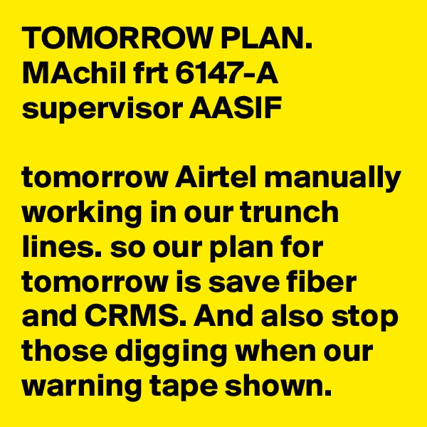TOMORROW PLAN.
MAchil frt 6147-A
supervisor AASIF

tomorrow Airtel manually working in our trunch lines. so our plan for tomorrow is save fiber and CRMS. And also stop those digging when our warning tape shown.