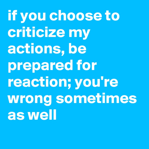 if you choose to criticize my actions, be prepared for reaction; you're wrong sometimes as well