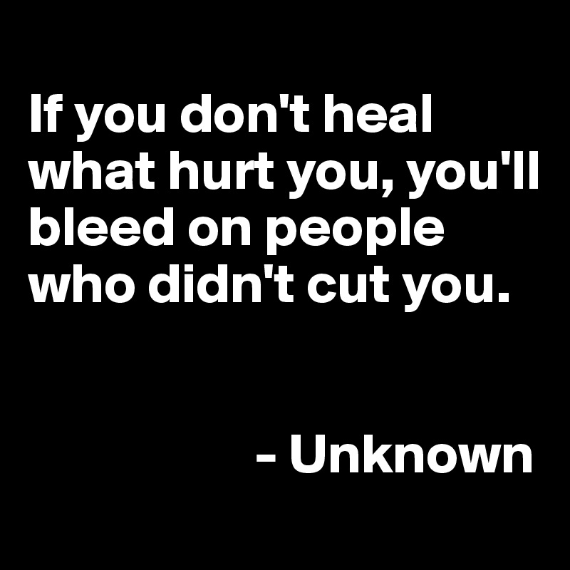 
If you don't heal what hurt you, you'll bleed on people who didn't cut you.


                    - Unknown