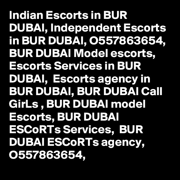 Indian Escorts in BUR DUBAI, Independent Escorts in BUR DUBAI, O557863654,  BUR DUBAI Model escorts, Escorts Services in BUR DUBAI,  Escorts agency in BUR DUBAI, BUR DUBAI Call GirLs , BUR DUBAI model Escorts, BUR DUBAI ESCoRTs Services,  BUR DUBAI ESCoRTs agency, O557863654,