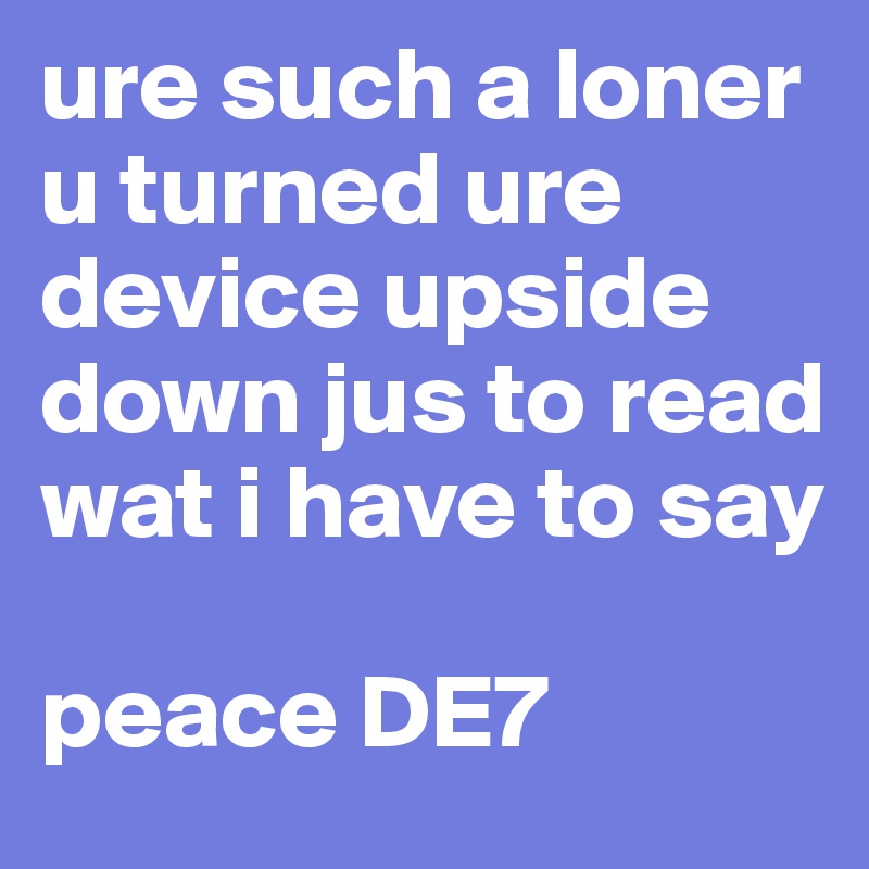 ure such a loner u turned ure device upside down jus to read wat i have to say 

peace DE7 