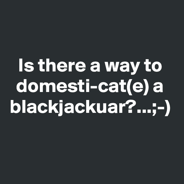 Is there a way to domesti-cat(e) a blackjackuar?...;-)  