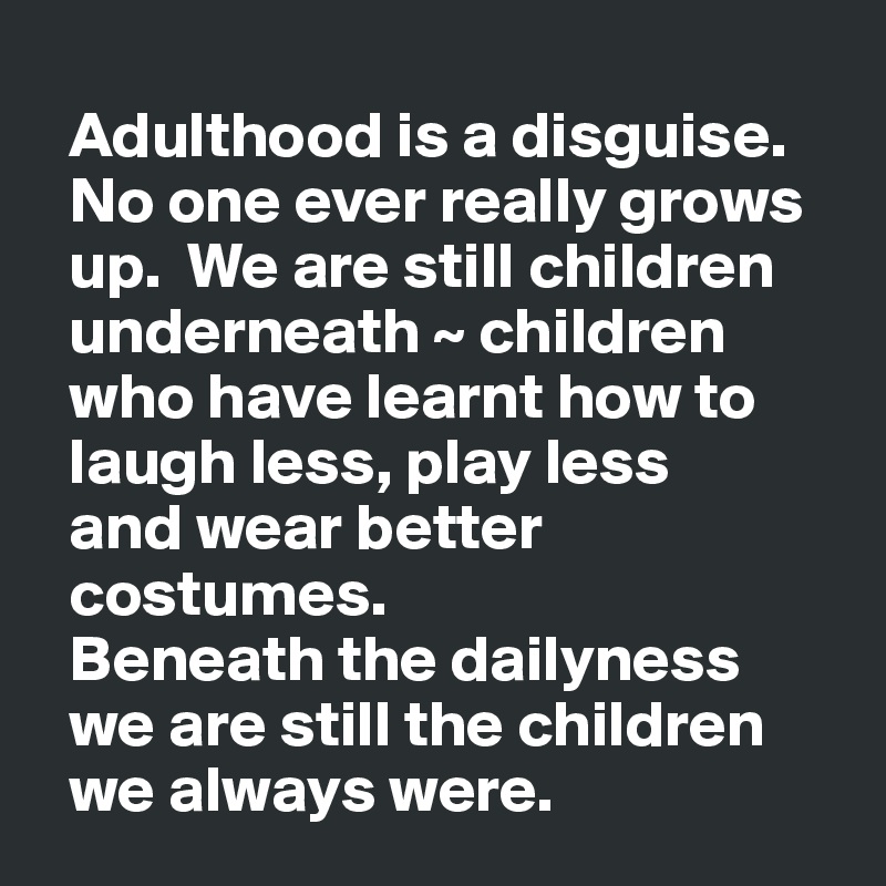 
  Adulthood is a disguise. 
  No one ever really grows
  up.  We are still children
  underneath ~ children
  who have learnt how to
  laugh less, play less 
  and wear better   
  costumes. 
  Beneath the dailyness
  we are still the children
  we always were.