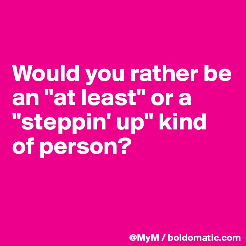 

Would you rather be an "at least" or a "steppin' up" kind of person?



