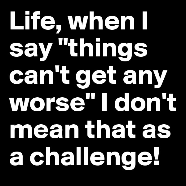 Life, when I say "things can't get any worse" I don't mean that as a challenge! 