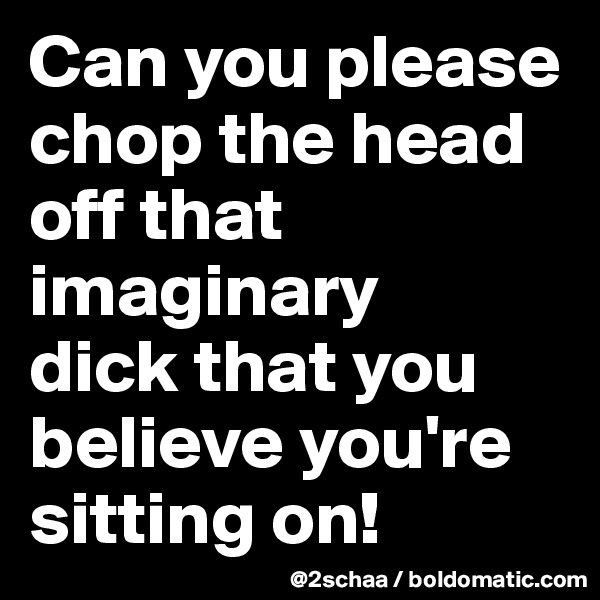 Can you please chop the head off that imaginary 
dick that you believe you're sitting on!
