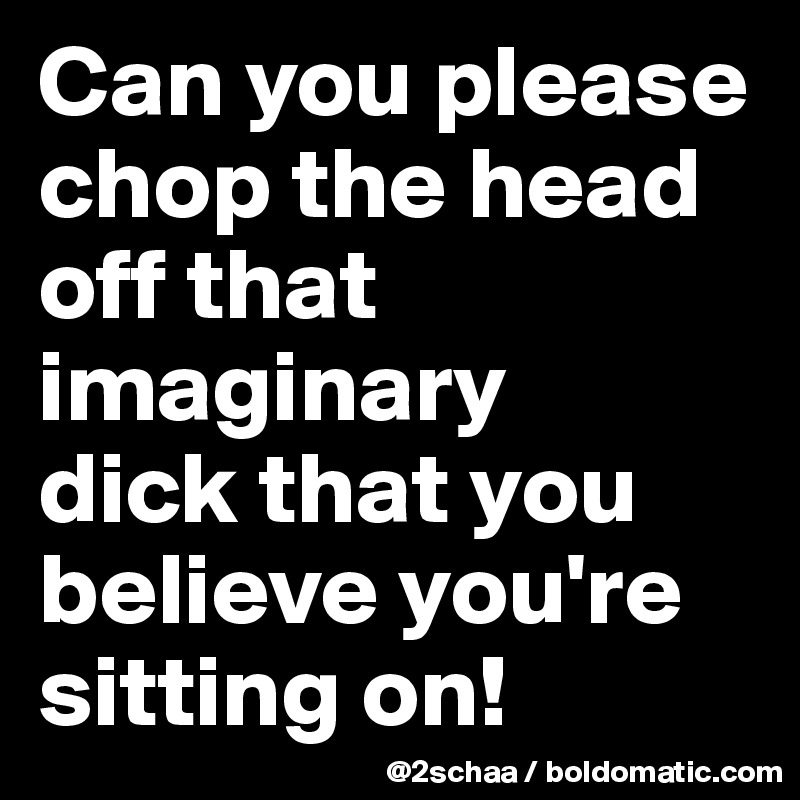 Can you please chop the head off that imaginary 
dick that you believe you're sitting on!