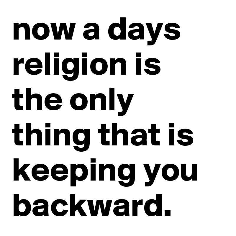 now a days religion is the only thing that is keeping you backward.