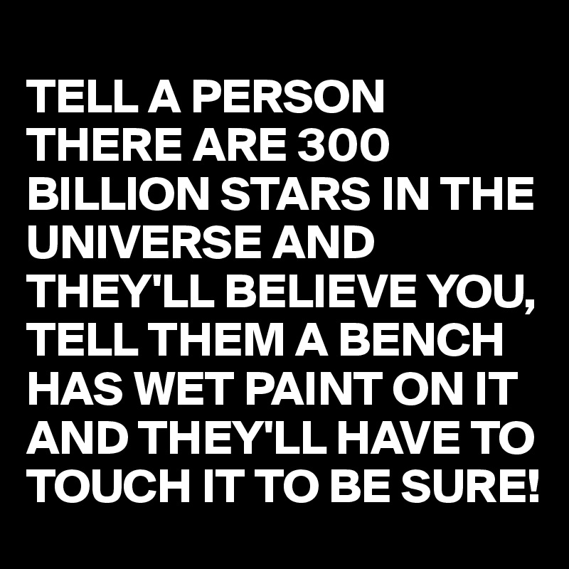 
TELL A PERSON THERE ARE 300 BILLION STARS IN THE UNIVERSE AND THEY'LL BELIEVE YOU,
TELL THEM A BENCH HAS WET PAINT ON IT AND THEY'LL HAVE TO TOUCH IT TO BE SURE!