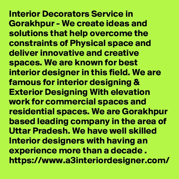 Interior Decorators Service in Gorakhpur - We create ideas and solutions that help overcome the constraints of Physical space and deliver innovative and creative spaces. We are known for best interior designer in this field. We are famous for interior designing & Exterior Designing With elevation work for commercial spaces and residential spaces. We are Gorakhpur based leading company in the area of Uttar Pradesh. We have well skilled Interior designers with having an experience more than a decade .
https://www.a3interiordesigner.com/