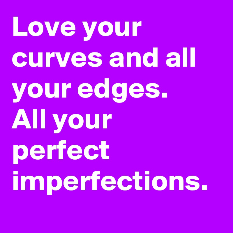 Love your curves and all your edges.
All your perfect imperfections. 
