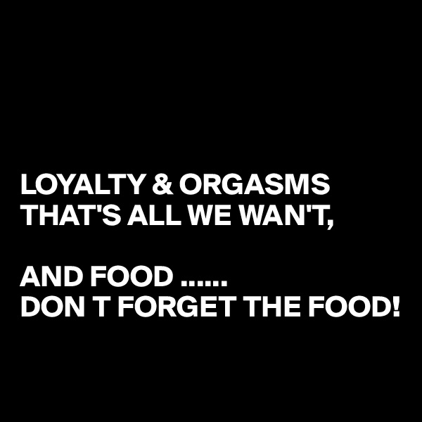 




LOYALTY & ORGASMS 
THAT'S ALL WE WAN'T,

AND FOOD ......
DON T FORGET THE FOOD!

