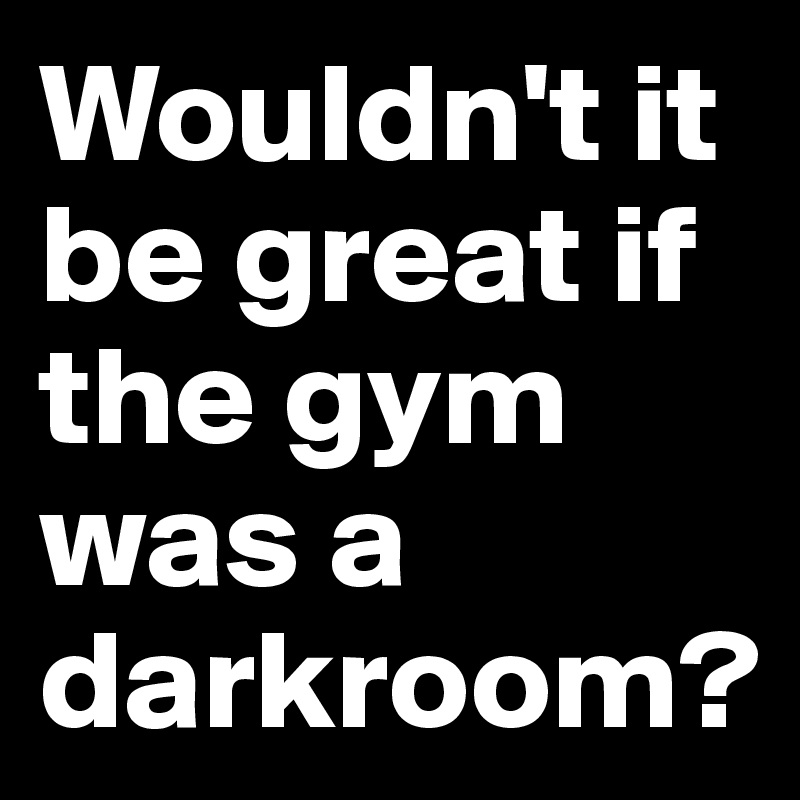 Wouldn't it be great if the gym was a darkroom? 
