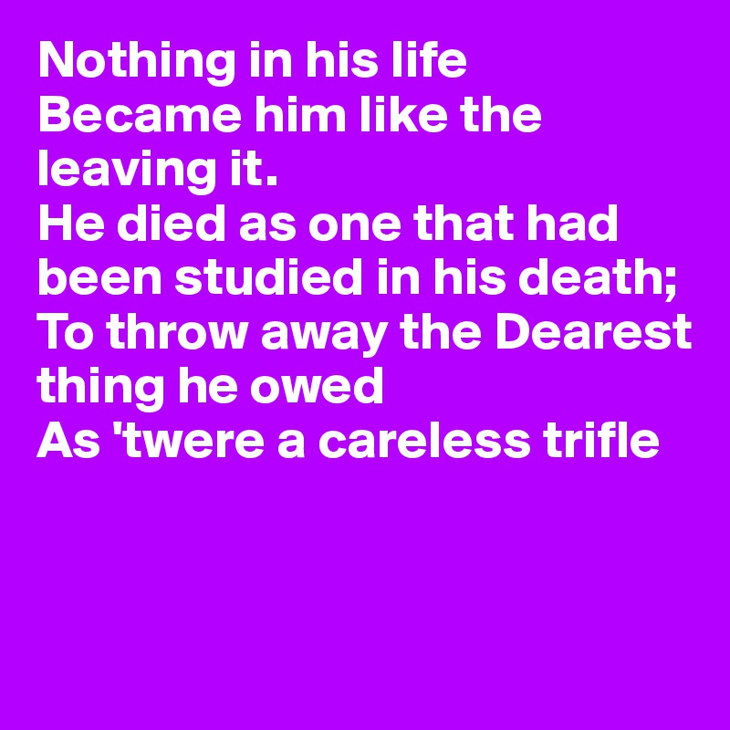 Nothing in his life
Became him like the leaving it.
He died as one that had been studied in his death;
To throw away the Dearest 
thing he owed
As 'twere a careless trifle



