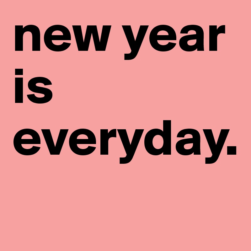 new year is everyday.
