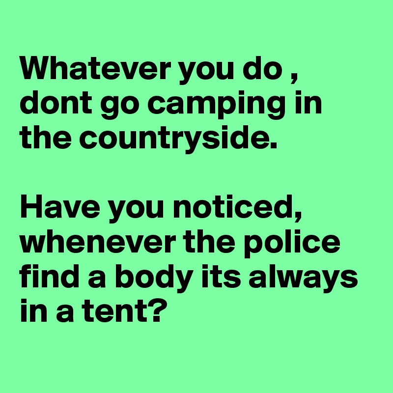 
Whatever you do , dont go camping in the countryside. 

Have you noticed, whenever the police find a body its always in a tent?
