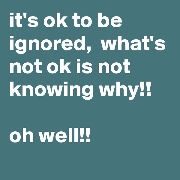 it's ok to be ignored,  what's not ok is not knowing why!!

oh well!!