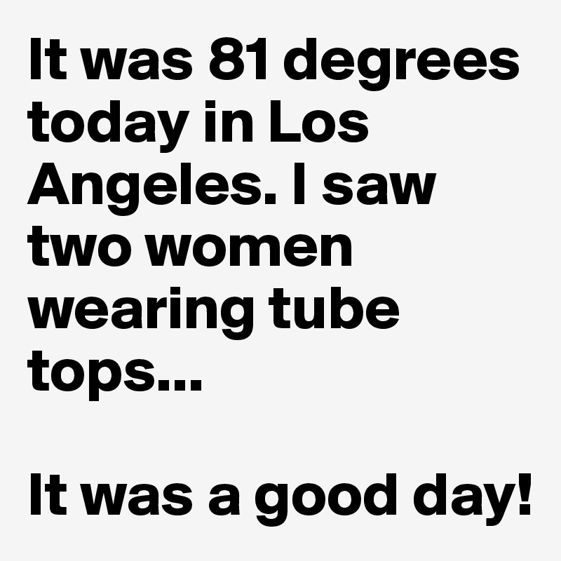 It was 81 degrees today in Los Angeles. I saw two women wearing tube tops...

It was a good day!