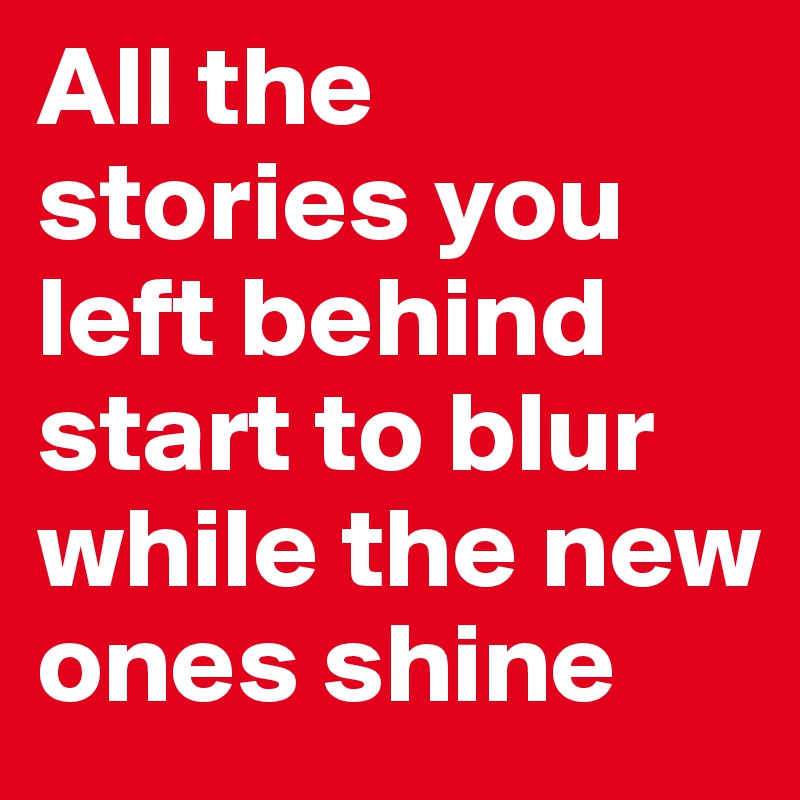All the stories you left behind
start to blur while the new ones shine