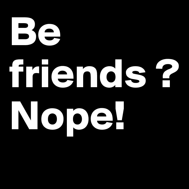 Be friends ?
Nope!