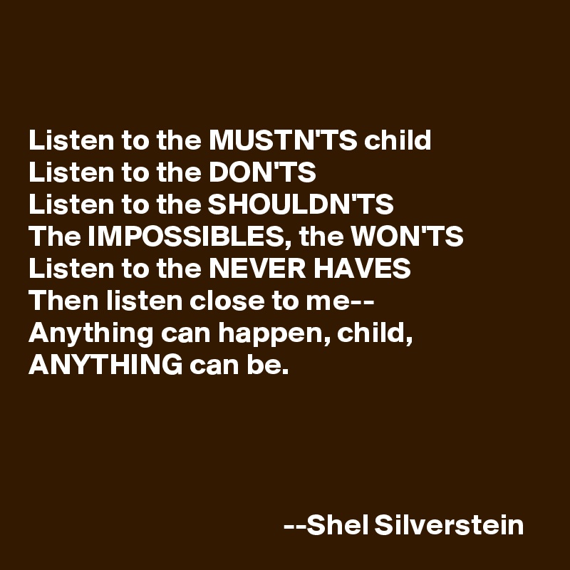 


Listen to the MUSTN'TS child
Listen to the DON'TS
Listen to the SHOULDN'TS
The IMPOSSIBLES, the WON'TS
Listen to the NEVER HAVES
Then listen close to me--
Anything can happen, child,
ANYTHING can be.




                                          --Shel Silverstein