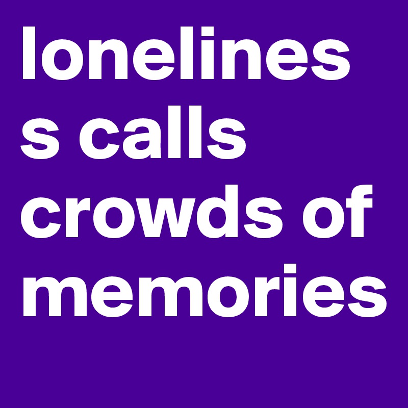 loneliness calls crowds of memories