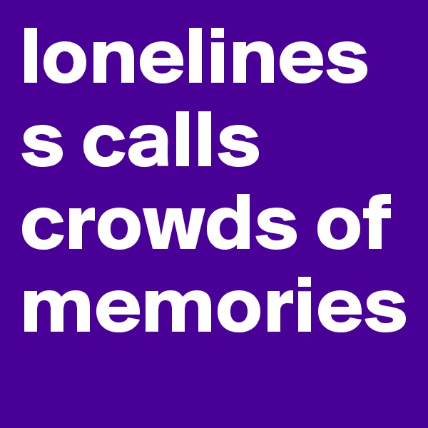 loneliness calls crowds of memories
