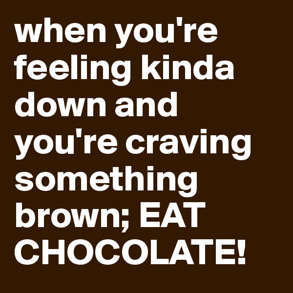 when you're feeling kinda down and you're craving something brown; EAT CHOCOLATE! 