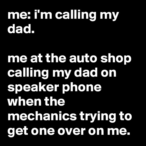me: i'm calling my dad.

me at the auto shop calling my dad on speaker phone when the mechanics trying to get one over on me.