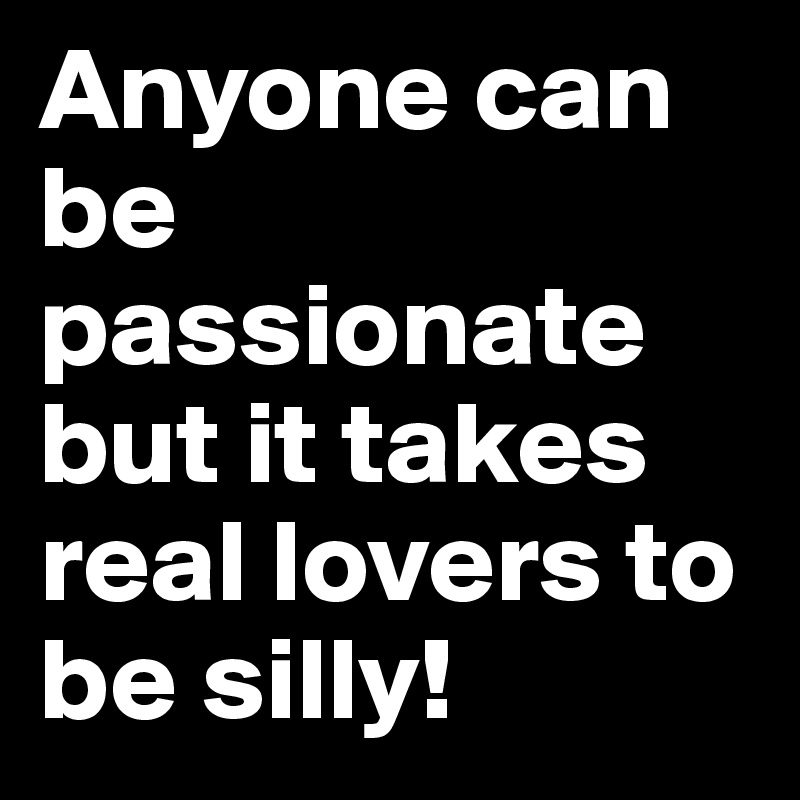 Anyone can be passionate but it takes real lovers to be silly!