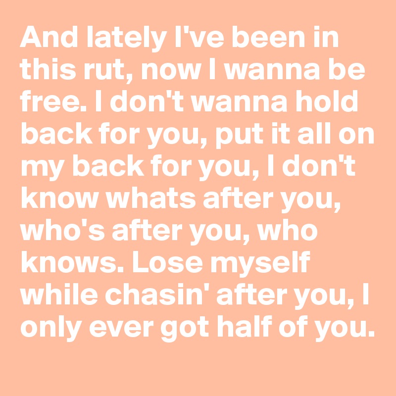 And lately I've been in this rut, now I wanna be free. I don't wanna hold back for you, put it all on my back for you, I don't know whats after you, who's after you, who knows. Lose myself while chasin' after you, I only ever got half of you.  