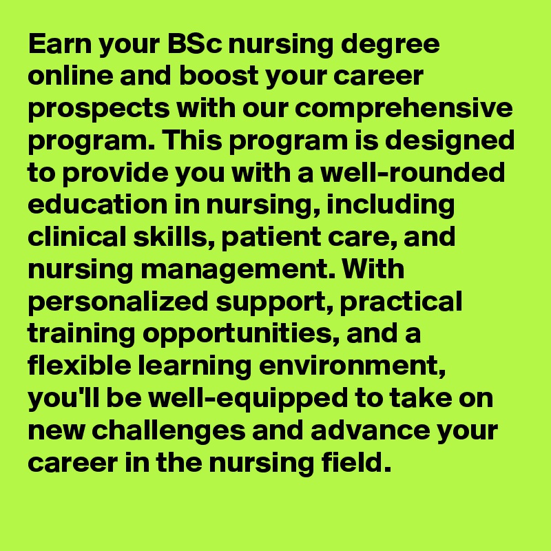 Earn your BSc nursing degree online and boost your career prospects with our comprehensive program. This program is designed to provide you with a well-rounded education in nursing, including clinical skills, patient care, and nursing management. With personalized support, practical training opportunities, and a flexible learning environment, you'll be well-equipped to take on new challenges and advance your career in the nursing field.