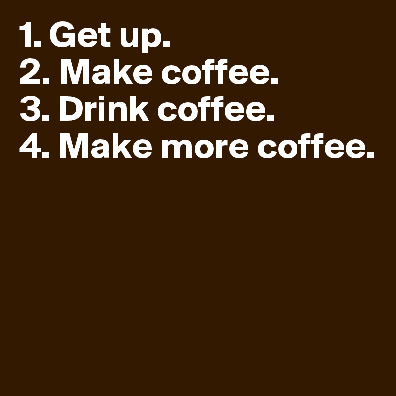 1. Get up.
2. Make coffee.
3. Drink coffee.
4. Make more coffee.




