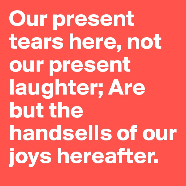Our present tears here, not our present laughter; Are but the handsells of our joys hereafter.