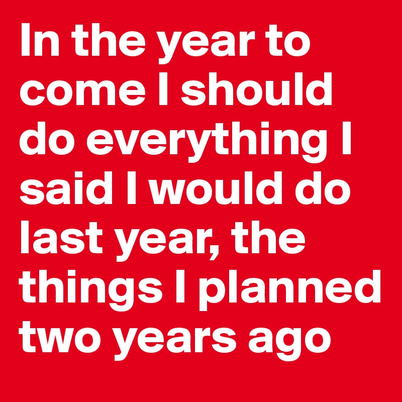 In the year to come I should do everything I said I would do last year, the things I planned two years ago