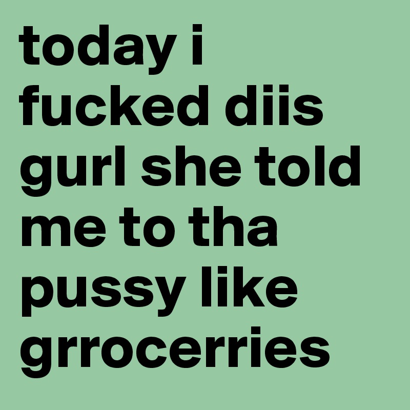 today i fucked diis gurl she told me to tha pussy like grrocerries 