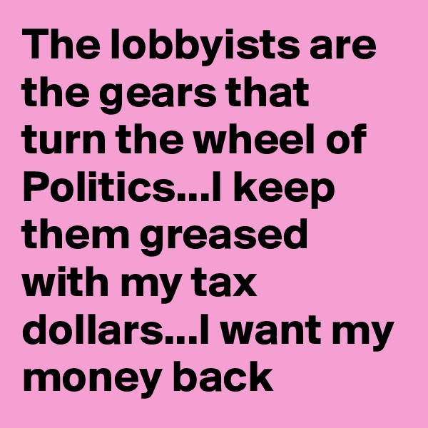 The lobbyists are the gears that turn the wheel of Politics...I keep them greased with my tax dollars...I want my money back