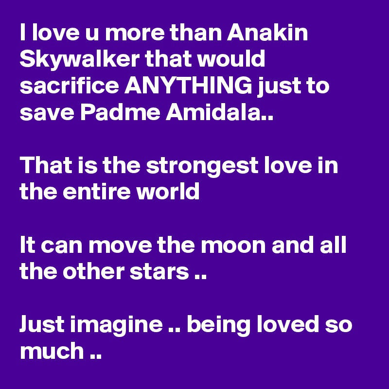 I love u more than Anakin Skywalker that would sacrifice ANYTHING just to save Padme Amidala..

That is the strongest love in the entire world

It can move the moon and all the other stars ..

Just imagine .. being loved so much ..