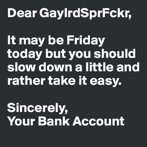 Dear GaylrdSprFckr,

It may be Friday today but you should slow down a little and rather take it easy.

Sincerely,
Your Bank Account