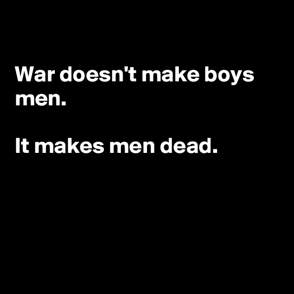 

War doesn't make boys men.

It makes men dead.




