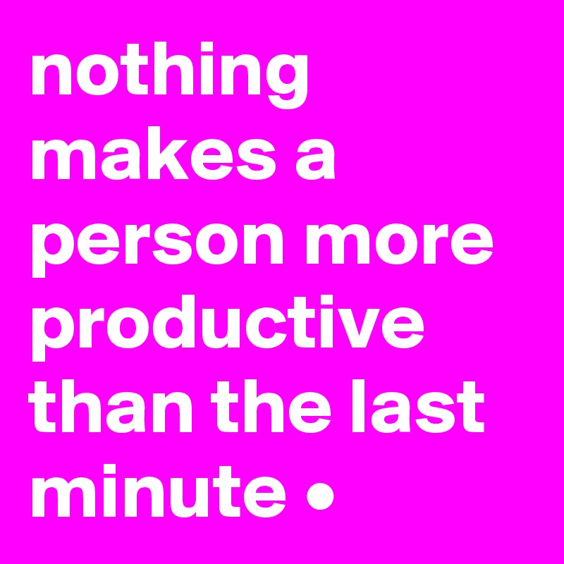 nothing makes a person more productive than the last minute •