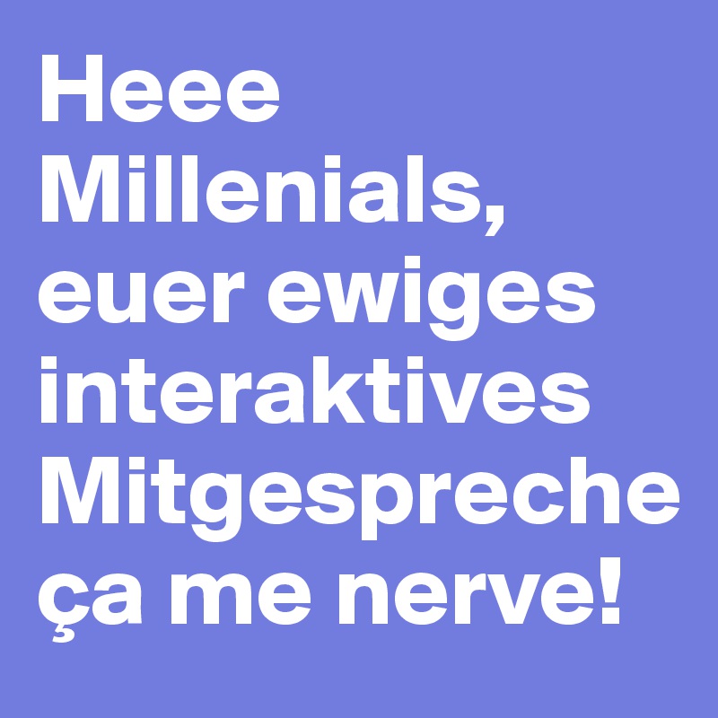 Heee Millenials, euer ewiges interaktives Mitgespreche ça me nerve!